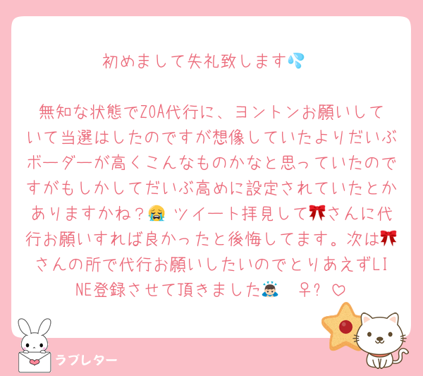 初めまして失礼致します💦

無知な状態でZOA代行に、ヨントンお願いしていて当選はしたのですが想像していたよりだいぶボーダーが高くこんなものかなと思っていたのですがもしかしてだいぶ高めに設定されていたとかありますかね？😭 ツイート拝見して🎀さんに代行お願いすれば良かったと後悔してます。次は🎀さんの所で代行お願いしたいのでとりあえずLINE登録させて頂きました🙇🏻‍♀️՞