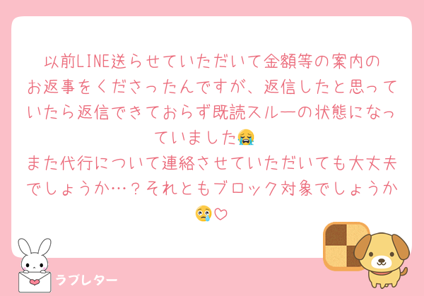 以前LINE送らせていただいて金額等の案内のお返事をくださったんですが、返信したと思っていたら返信できておらず既読スルーの状態になっていました😭
また代行について連絡させていただいても大丈夫でしょうか…？それともブロック対象でしょうか😢