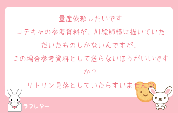 量産依頼したいです
コテキャの参考資料が、AI絵師様に描いていただいたものしかないんですが、
この場合参考資料として送らないほうがいいですか？
リトリン見落としていたらすいません