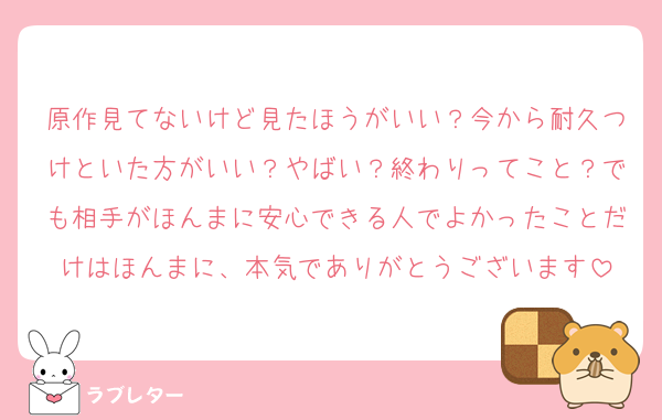 原作見てないけど見たほうがいい？今から耐久つけといた方がいい？やばい？終わりってこと？でも相手がほんまに安心できる人でよかったことだけはほんまに、本気でありがとうございます