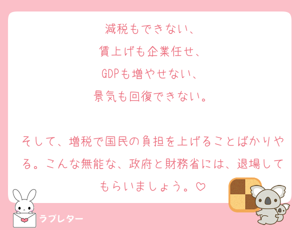 減税もできない、
賃上げも企業任せ、
GDPも増やせない、
景気も回復できない。

そして、増税で国民の負担を上げることばかりやる。こんな無能な、政府と財務省には、退場してもらいましょう。