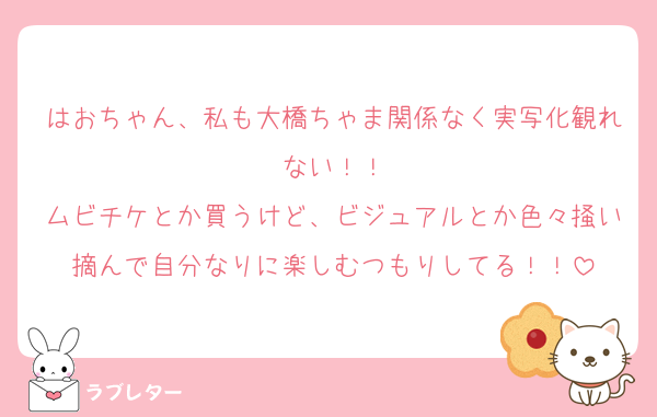はおちゃん、私も大橋ちゃま関係なく実写化観れない！！
ムビチケとか買うけど、ビジュアルとか色々掻い摘んで自分なりに楽しむつもりしてる！！