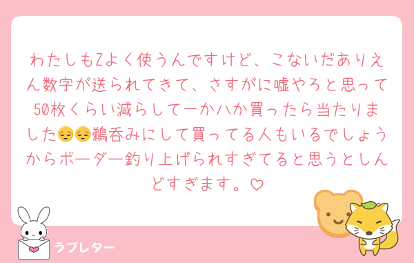 わたしもZよく使うんですけど、こないだありえん数字が送られてきて、さすがに嘘やろと思って50枚くらい減らして一か八か買ったら当たりました😔😔鵜呑みにして買ってる人もいるでしょうからボーダー釣り上げられすぎてると思うとしんどすぎます。