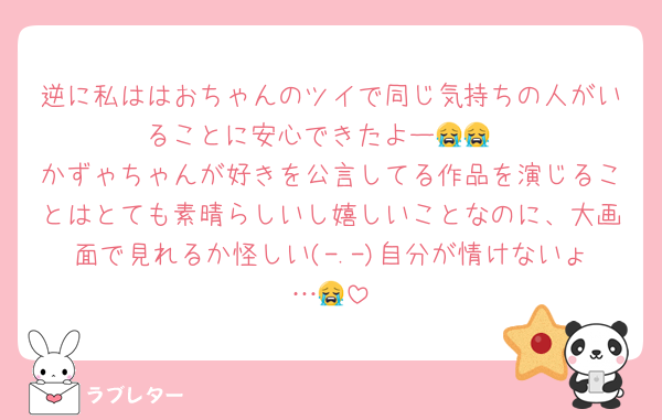 逆に私ははおちゃんのツイで同じ気持ちの人がいることに安心できたよー😭😭
かずゃちゃんが好きを公言してる作品を演じることはとても素晴らしいし嬉しいことなのに、大画面で見れるか怪しい(-.-)自分が情けないょ…😭