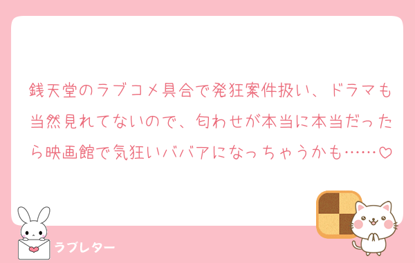 銭天堂のラブコメ具合で発狂案件扱い、ドラマも当然見れてないので、匂わせが本当に本当だったら映画館で気狂いババアになっちゃうかも……