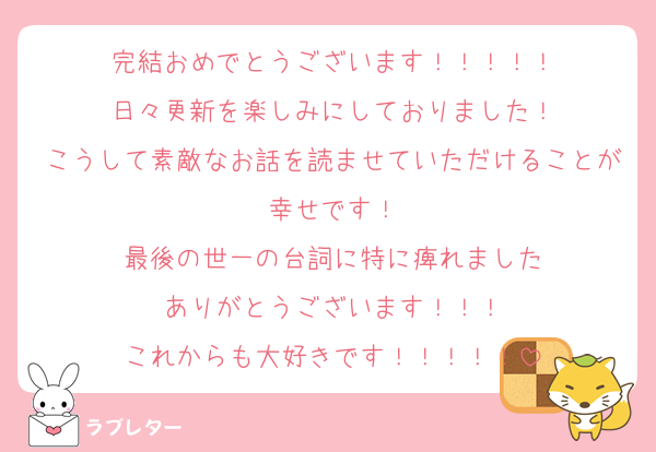 完結おめでとうございます！！！！！
日々更新を楽しみにしておりました！
こうして素敵なお話を読ませていただけることが幸せです！
最後の世一の台詞に特に痺れました
ありがとうございます！！！
これからも大好きです！！！！！