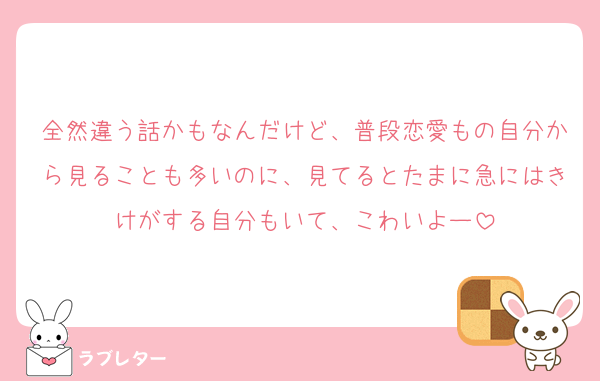 全然違う話かもなんだけど、普段恋愛もの自分から見ることも多いのに、見てるとたまに急にはきけがする自分もいて、こわいよー