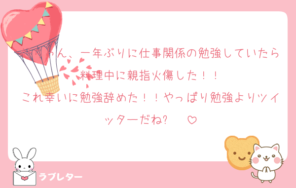 好ちゃん、一年ぶりに仕事関係の勉強していたら料理中に親指火傷した！！
これ幸いに勉強辞めた！！やっぱり勉強よりツイッターだね५✍