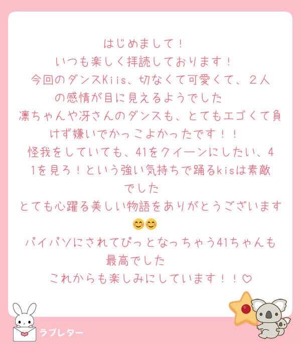 はじめまして！
いつも楽しく拝読しております！
今回のダンスKiis、切なくて可愛くて、２人の感情が目に見えるようでした🥰
凛ちゃんや冴さんのダンスも、とてもエゴくて負けず嫌いでかっこよかったです！！
怪我をしていても、41をクイーンにしたい、41を見ろ！という強い気持ちで踊るkisは素敵でした♥
とても心躍る美しい物語をありがとうございます😊😊
パイパソにされてぴっとなっちゃう41ちゃんも最高でした♥♥♥
これからも楽しみにしています！！