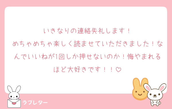 いきなりの連絡失礼します！
めちゃめちゃ楽しく読ませていただきました！なんでいいねが1回しか押せないのか！悔やまれるほど大好きです！！