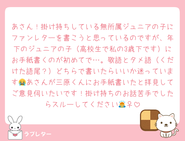 あさん！掛け持ちしている無所属ジュニアの子にファンレターを書こうと思っているのですが、年下のジュニアの子（高校生で私の3歳下です）にお手紙書くのが初めてで…。敬語とタメ語（くだけた語尾？）どちらで書いたらいいか迷っています😭あさんが三原くんにお手紙書いたと拝見してご意見伺いたいです！掛け持ちのお話苦手でしたらスルーしてください🙇‍♀️