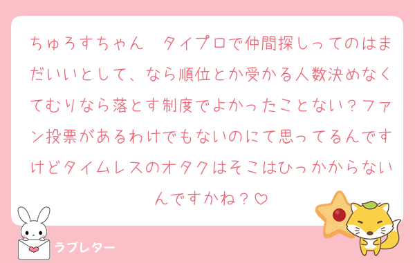 ちゅろすちゃん〜タイプロで仲間探しってのはまだいいとして、なら順位とか受かる人数決めなくてむりなら落とす制度でよかったことない？ファン投票があるわけでもないのにて思ってるんですけどタイムレスのオタクはそこはひっかからないんですかね？