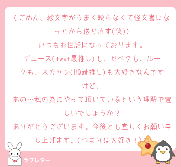(ごめん、絵文字がうまく映らなくて怪文書になったから送り直す(笑))
いつもお世話になっております。
デュース(twst最推し)も、セベクも、ルークも、スガサン(HQ最推し)も大好きなんですけど、
あの…私の為にやって頂いているという理解で宜しいでしょうか？
ありがとうございます。今後とも宜しくお願い申し上げます。(つまりは大好き！)