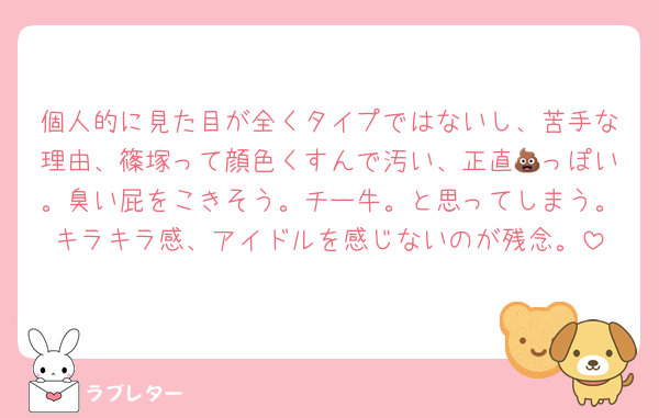 個人的に見た目が全くタイプではないし、苦手な理由、篠塚って顔色くすんで汚い、正直💩っぽい。臭い屁をこきそう。チー牛。と思ってしまう。キラキラ感、アイドルを感じないのが残念。