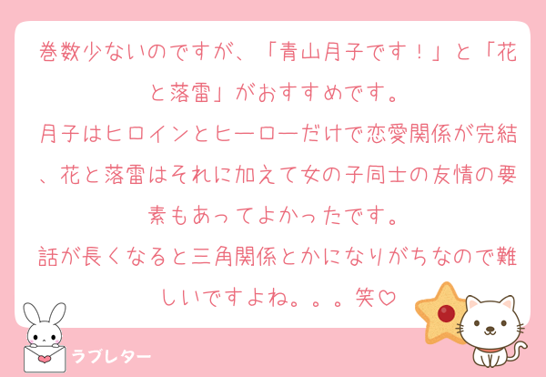 巻数少ないのですが、「青山月子です！」と「花と落雷」がおすすめです。
月子はヒロインとヒーローだけで恋愛関係が完結、花と落雷はそれに加えて女の子同士の友情の要素もあってよかったです。
話が長くなると三角関係とかになりがちなので難しいですよね。。。笑