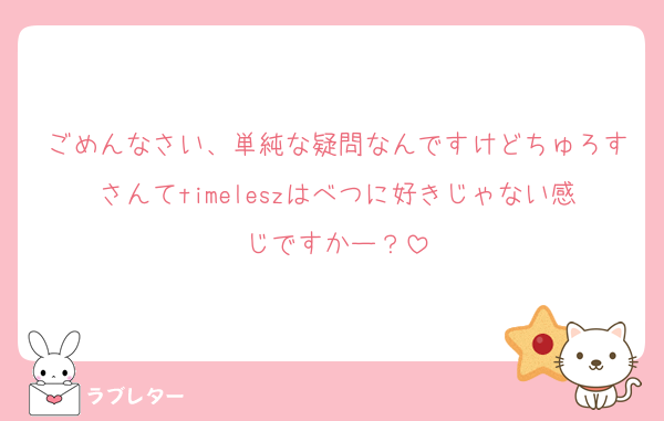 ごめんなさい、単純な疑問なんですけどちゅろすさんてtimeleszはべつに好きじゃない感じですかー？