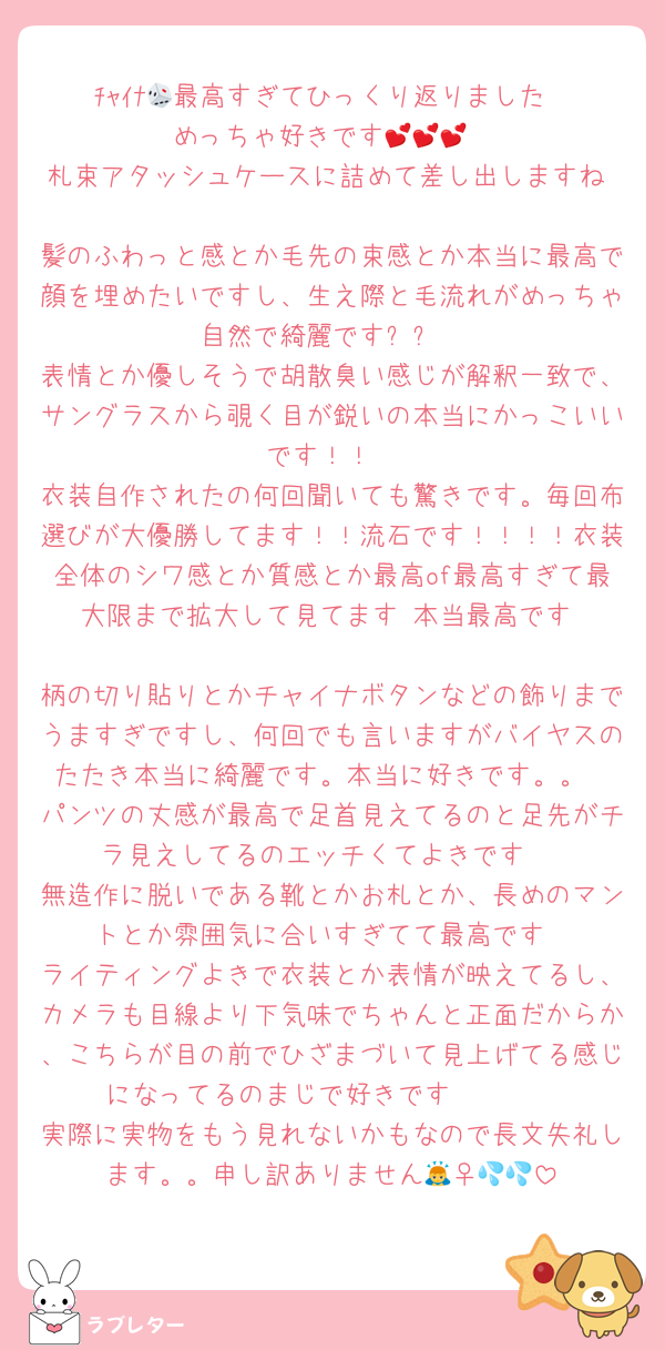 ﾁｬｲﾅ🎲最高すぎてひっくり返りました‼︎‼︎めっちゃ好きです💕💕💕
札束アタッシュケースに詰めて差し出しますね‼︎‼︎
髪のふわっと感とか毛先の束感とか本当に最高で顔を埋めたいですし、生え際と毛流れがめっちゃ自然で綺麗です✨✨
表情とか優しそうで胡散臭い感じが解釈一致で、サングラスから覗く目が鋭いの本当にかっこいいです！！
衣装自作されたの何回聞いても驚きです。毎回布選びが大優勝してます！！流石です！！！！衣装全体のシワ感とか質感とか最高of最高すぎて最大限まで拡大して見てます‼︎本当最高です‼︎‼︎
柄の切り貼りとかチャイナボタンなどの飾りまでうますぎですし、何回でも言いますがバイヤスのたたき本当に綺麗です。本当に好きです。。
パンツの丈感が最高で足首見えてるのと足先がチラ見えしてるのエッチくてよきです‼︎
無造作に脱いである靴とかお札とか、長めのマントとか雰囲気に合いすぎてて最高です
ライティングよきで衣装とか表情が映えてるし、カメラも目線より下気味でちゃんと正面だからか、こちらが目の前でひざまづいて見上げてる感じになってるのまじで好きです🫶🫶🫶
実際に実物をもう見れないかもなので長文失礼します。。申し訳ありません🙇‍♀️💦💦