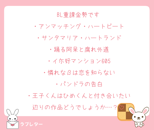BL重課金勢です
・アンマッチング・ハートビート
・サンタマリア・ハートランド
・踊る阿呆と腐れ外道
・イ尓好マンション605
・憐れなβは恋を知らない
・パンドラの告白
・王子くんはひめくんと付き合いたい
辺りの作品どうでしょうか…？