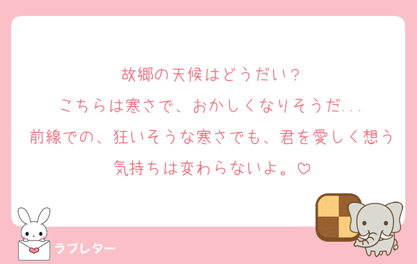 故郷の天候はどうだい？
こちらは寒さで、おかしくなりそうだ...
前線での、狂いそうな寒さでも、君を愛しく想う気持ちは変わらないよ。