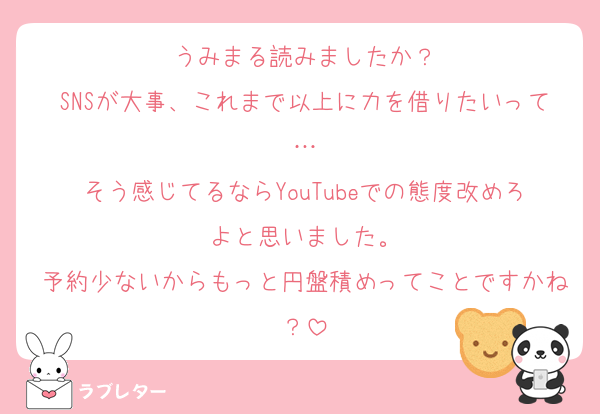 うみまる読みましたか？
SNSが大事、これまで以上に力を借りたいって…
そう感じてるならYouTubeでの態度改めろよと思いました。
予約少ないからもっと円盤積めってことですかね？