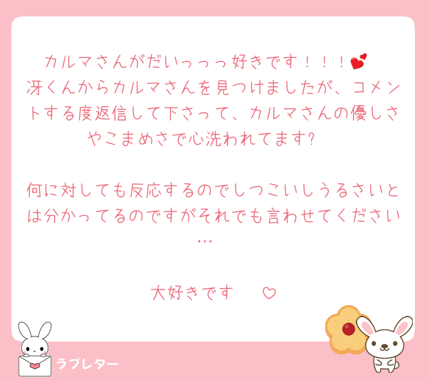 カルマさんがだいっっっ好きです！！！︎💕︎
冴くんからカルマさんを見つけましたが、コメントする度返信して下さって、カルマさんの優しさやこまめさで心洗われてます✋

何に対しても反応するのでしつこいしうるさいとは分かってるのですがそれでも言わせてください…

大好きです‼️‼️‼️