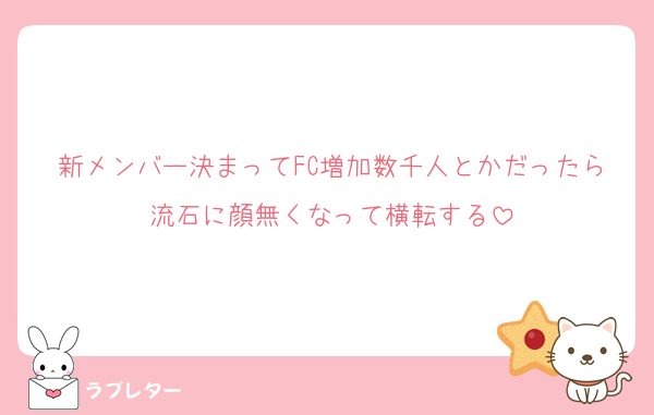 新メンバー決まってFC増加数千人とかだったら流石に顔無くなって横転する
