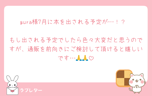 gura様7月に本を出される予定が…！？

もし出される予定でしたら色々大変だと思うのですが、通販を前向きにご検討して頂けると嬉しいです…🙏🙏