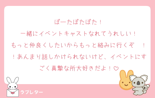 ぽーたぽたぽた！
一緒にイベントキャストなれてうれしい！
もっと仲良くしたいからもっと絡みに行くぞ〜！！あんまり話しかけられないけど、イベントにすごく真摯な所大好きだよ！