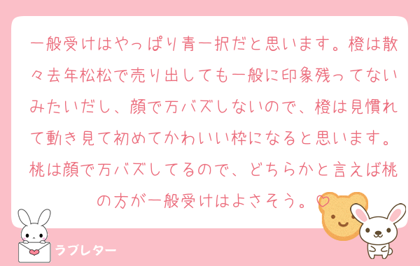 一般受けはやっぱり青一択だと思います。橙は散々去年松松で売り出しても一般に印象残ってないみたいだし、顔で万バズしないので、橙は見慣れて動き見て初めてかわいい枠になると思います。桃は顔で万バズしてるので、どちらかと言えば桃の方が一般受けはよさそう。