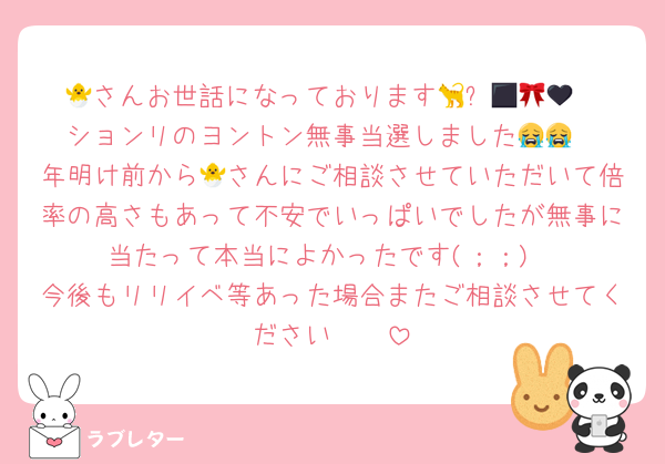 🐣さんお世話になっております🐈‍⬛🎀🪽🖤
ションリのヨントン無事当選しました😭😭
年明け前から🐣さんにご相談させていただいて倍率の高さもあって不安でいっぱいでしたが無事に当たって本当によかったです(；；)
今後もリリイベ等あった場合またご相談させてください🥲🥲