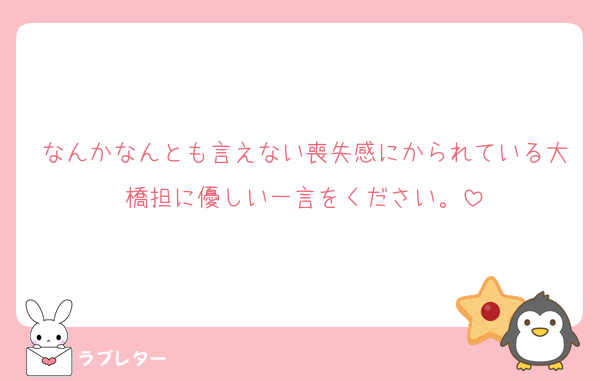 なんかなんとも言えない喪失感にかられている大橋担に優しい一言をください。