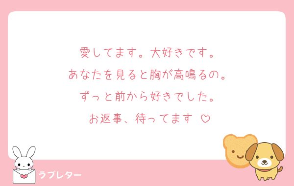 愛してます。大好きです。
あなたを見ると胸が高鳴るの。
ずっと前から好きでした。
お返事、待ってます♡