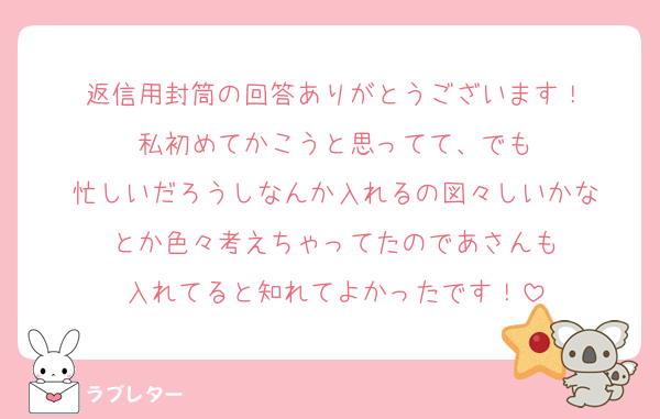 返信用封筒の回答ありがとうございます！
私初めてかこうと思ってて、でも
忙しいだろうしなんか入れるの図々しいかな
とか色々考えちゃってたのであさんも
入れてると知れてよかったです！