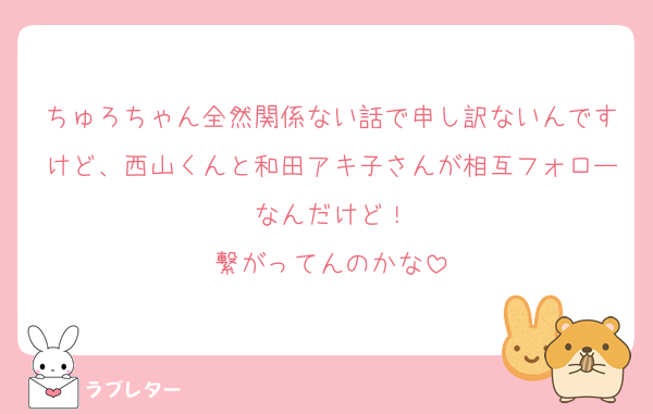 ちゅろちゃん全然関係ない話で申し訳ないんですけど、西山くんと和田アキ子さんが相互フォローなんだけど！
繋がってんのかな