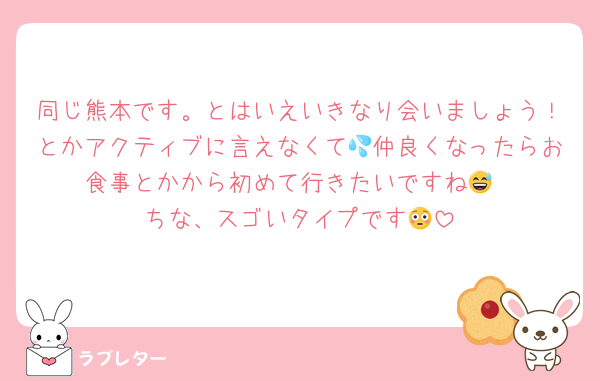 同じ熊本です。とはいえいきなり会いましょう！とかアクティブに言えなくて💦仲良くなったらお食事とかから初めて行きたいですね😅
ちな、スゴいタイプです😳