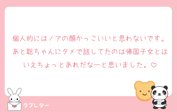 個人的にはノアの顔かっこいいと思わないです。あと聡ちゃんにタメで話してたのは帰国子女とはいえちょっとあれだなーと思いました。
