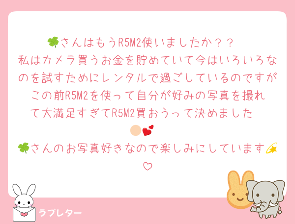 🍀さんはもうR5M2使いましたか？？
私はカメラ買うお金を貯めていて今はいろいろなのを試すためにレンタルで過ごしているのですがこの前R5M2を使って自分が好みの写真を撮れて大満足すぎてR5M2買おうって決めました🫶🏻💕
🍀さんのお写真好きなので楽しみにしています💫