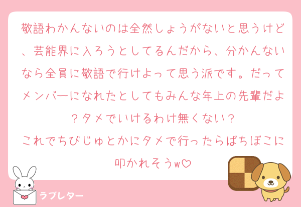 敬語わかんないのは全然しょうがないと思うけど、芸能界に入ろうとしてるんだから、分かんないなら全員に敬語で行けよって思う派です。だってメンバーになれたとしてもみんな年上の先輩だよ？タメでいけるわけ無くない？
これでちびじゅとかにタメで行ったらばちぼこに叩かれそうw