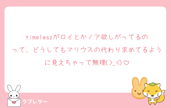 timeleszがロイとかノア欲しがってるのって、どうしてもマリウスの代わり求めてるように見えちゃって無理(>_<)