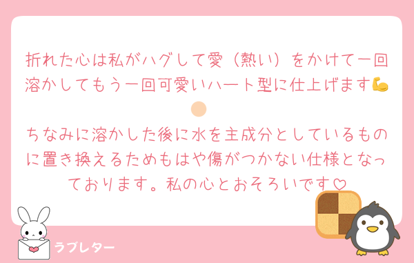 折れた心は私がハグして愛（熱い）をかけて一回溶かしてもう一回可愛いハート型に仕上げます💪🏻
ちなみに溶かした後に水を主成分としているものに置き換えるためもはや傷がつかない仕様となっております。私の心とおそろいです
