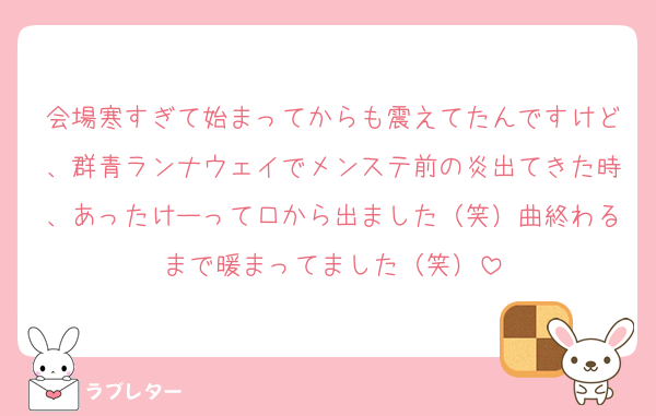 会場寒すぎて始まってからも震えてたんですけど、群青ランナウェイでメンステ前の炎出てきた時、あったけーって口から出ました（笑）曲終わるまで暖まってました（笑）
