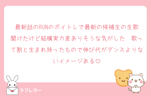 最新話のRUNのボイトレで最新の候補生の生歌聞けたけど結構実力差ありそうな気がした　歌って割と生まれ持ったもので伸び代がダンスよりないイメージある
