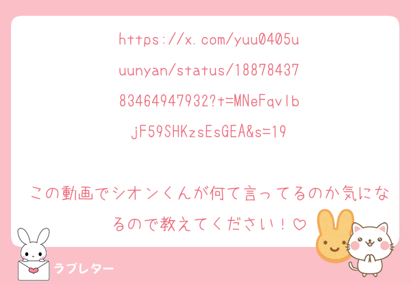 https://x.com/yuu0405uuunyan/status/1887843783464947932?t=MNeFqvlbjF59SHKzsEsGEA&s=19

この動画でシオンくんが何て言ってるのか気になるので教えてください！