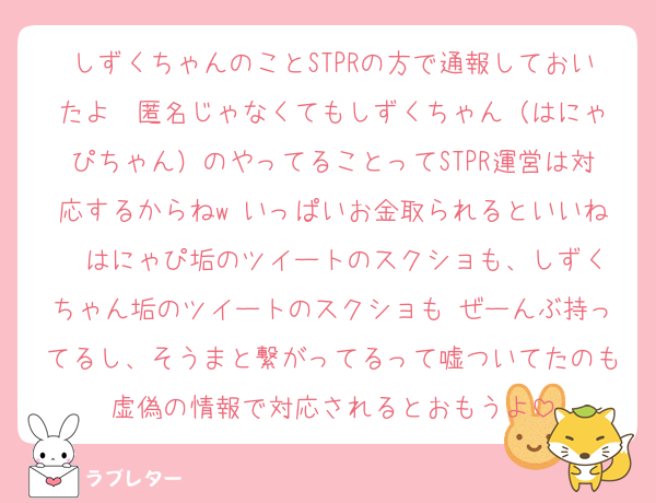 しずくちゃんのことSTPRの方で通報しておいたよ♡ 匿名じゃなくてもしずくちゃん（はにゃぴちゃん）のやってることってSTPR運営は対応するからねw いっぱいお金取られるといいね  はにゃぴ垢のツイートのスクショも、しずくちゃん垢のツイートのスクショも ぜーんぶ持ってるし、そうまと繋がってるって嘘ついてたのも虚偽の情報で対応されるとおもうよ