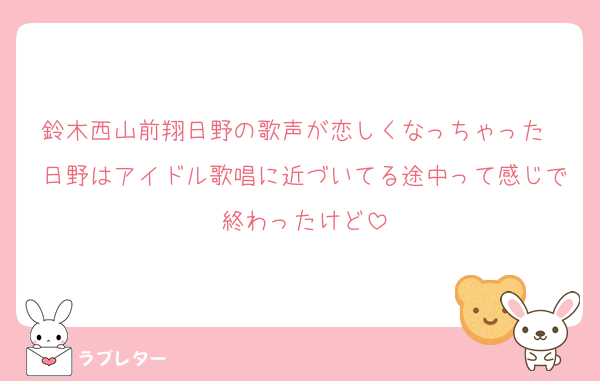 鈴木西山前翔日野の歌声が恋しくなっちゃった　日野はアイドル歌唱に近づいてる途中って感じで終わったけど