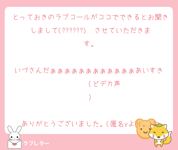 とっておきのラブコールがココでできるとお聞きしまして(??????)  させていただきます。

いづさんだぁぁぁぁぁぁぁぁぁぁぁぁあいすき‼️‼️‼️‼️‼️‼️‼️‼️‼️(どデカ声)

ありがとうございました。(匿名yより。)