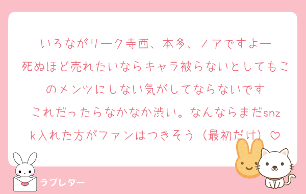 いろながリーク寺西、本多、ノアですよー
死ぬほど売れたいならキャラ被らないとしてもこのメンツにしない気がしてならないです
これだったらなかなか渋い。なんならまだsnzk入れた方がファンはつきそう（最初だけ）