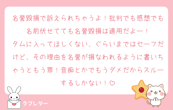 名誉毀損で訴えられちゃうよ！批判でも感想でも名前伏せてても名誉毀損は適用だよー！
タムに入ってほしくない、ぐらいまではセーフだけど、その理由を名誉が損なわれるように書いちゃうともう罪！音痴とかでもうダメだからスルーするしかない！
