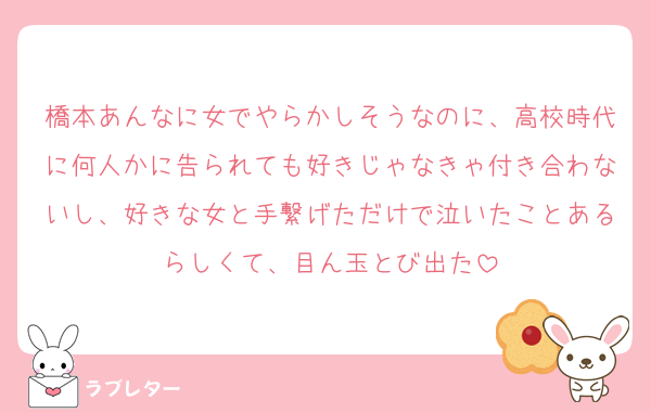 橋本あんなに女でやらかしそうなのに、高校時代に何人かに告られても好きじゃなきゃ付き合わないし、好きな女と手繋げただけで泣いたことあるらしくて、目ん玉とび出た