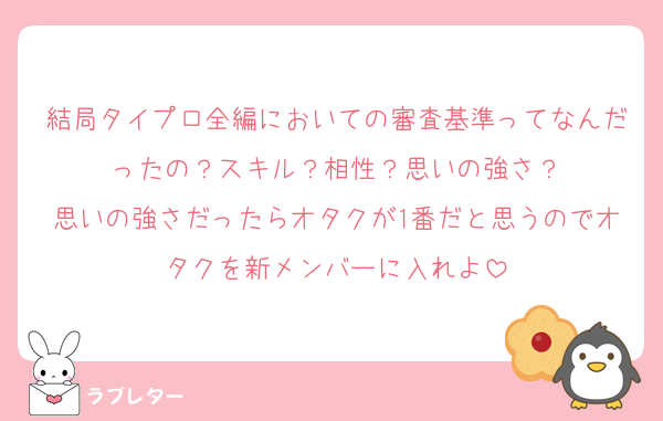 結局タイプロ全編においての審査基準ってなんだったの？スキル？相性？思いの強さ？
思いの強さだったらオタクが1番だと思うのでオタクを新メンバーに入れよ